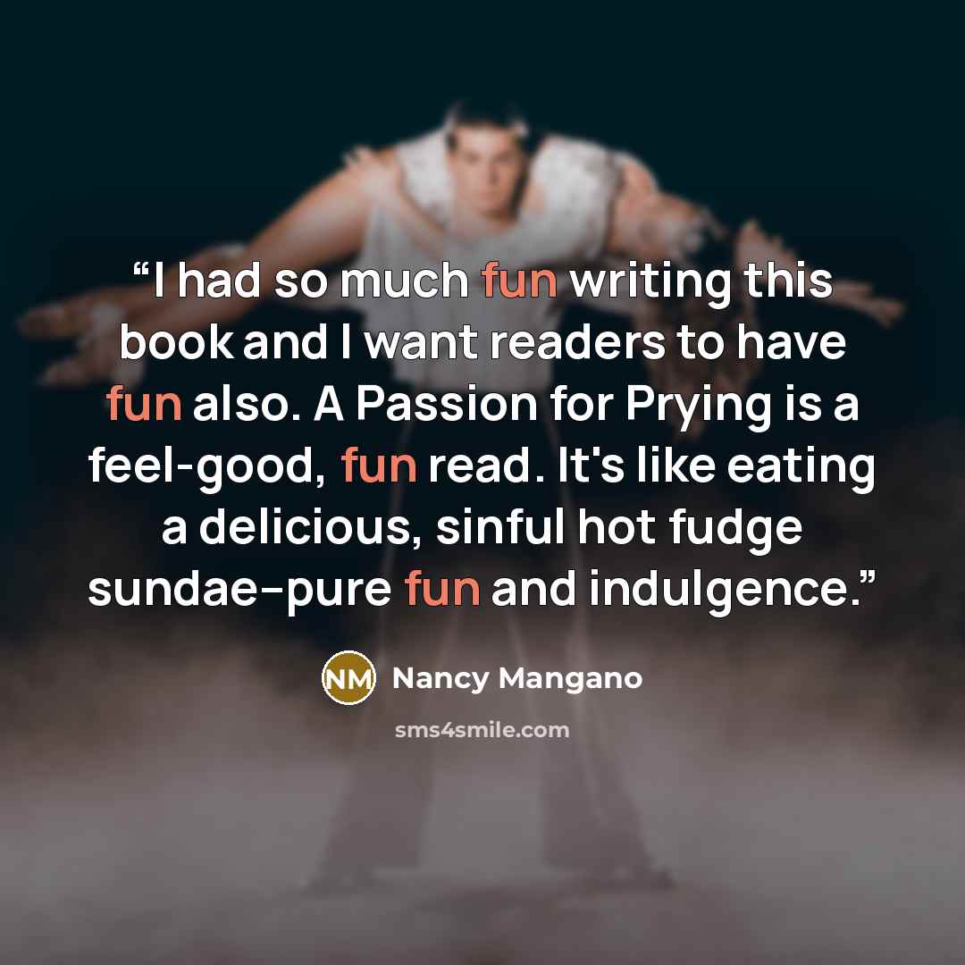 “I had so much fun writing this book and I want readers to have fun also. A Passion for Prying is a feel-good, fun read. It's like eating a delicious, sinful hot fudge sundae--pure fun and indulgence.” quote by Nancy Mangano
