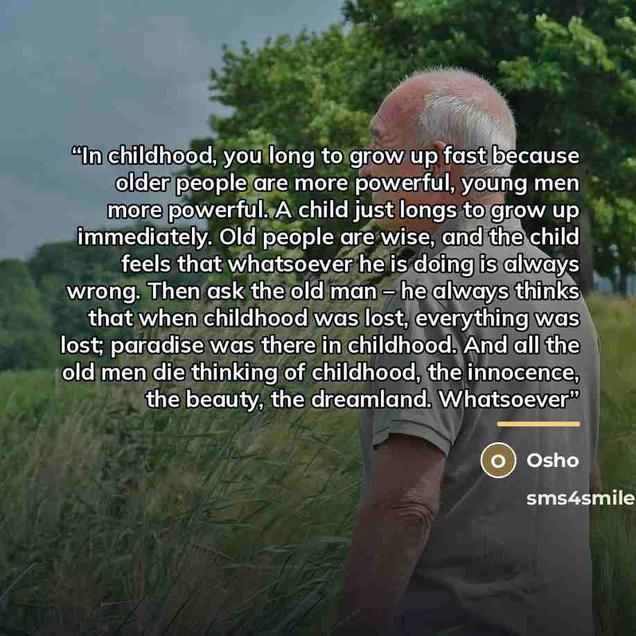 “In childhood, you long to grow up fast because older people are more powerful, young men more powerful. A child just longs to grow up immediately. Old people are wise, and the child feels that whatsoever he is doing is always wrong. Then ask the old man – he always thinks that when childhood was…” quote by Osho