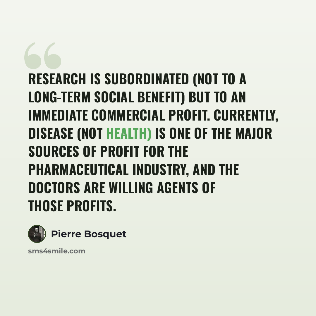 “Research is subordinated (not to a long-term social benefit) but to an immediate commercial profit. Currently, disease (not health) is one of the major sources of profit for the pharmaceutical industry, and the doctors are willing agents of those profits.” quote by Pierre Bosquet