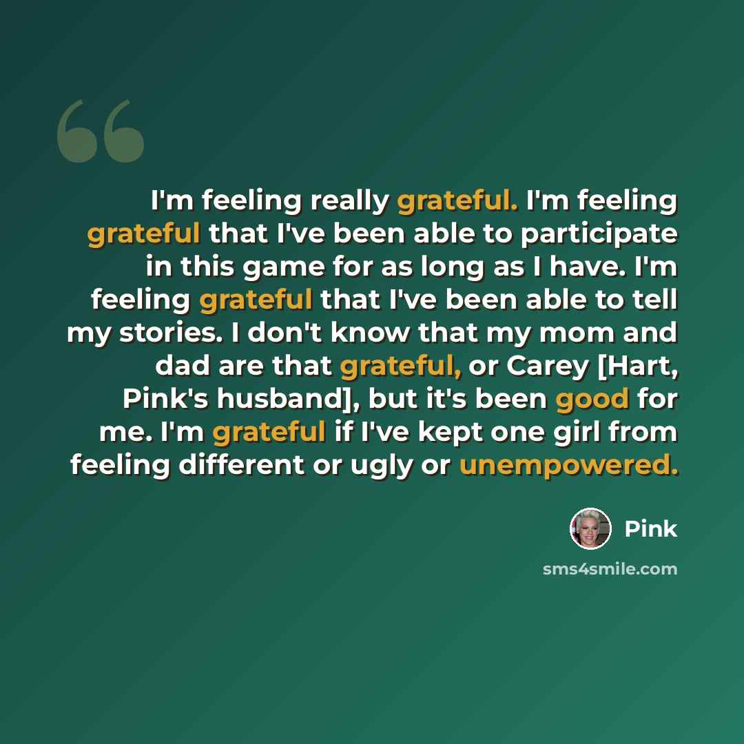 “I'm feeling really grateful. I'm feeling grateful that I've been able to participate in this game for as long as I have. I'm feeling grateful that I've been able to tell my stories. I don't know that my mom and dad are that grateful, or Carey [Hart, Pink's husband], but it's been good for me. I'm…” quote by Pink