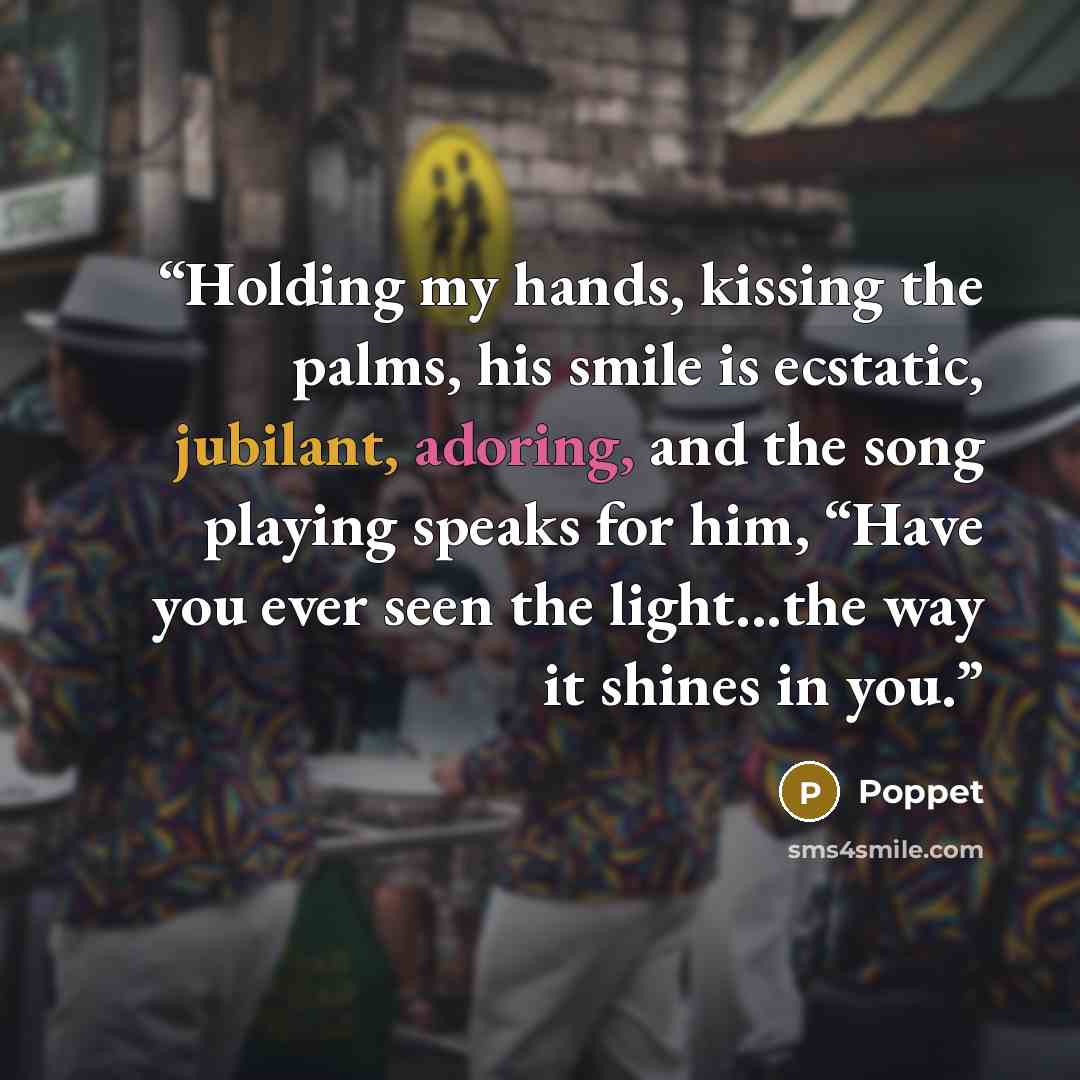 “Holding my hands, kissing the palms, his smile is ecstatic, jubilant, adoring, and the song playing speaks for him, “Have you ever seen the light...the way it shines in you.” quote by Poppet