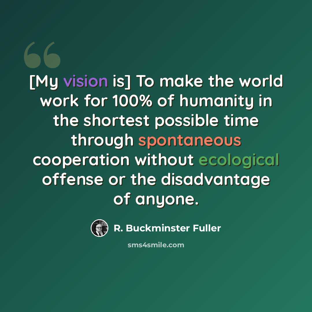 “[My vision is] To make the world work for 100% of humanity in the shortest possible time through spontaneous cooperation without ecological offense or the disadvantage of anyone.” quote by R. Buckminster Fuller