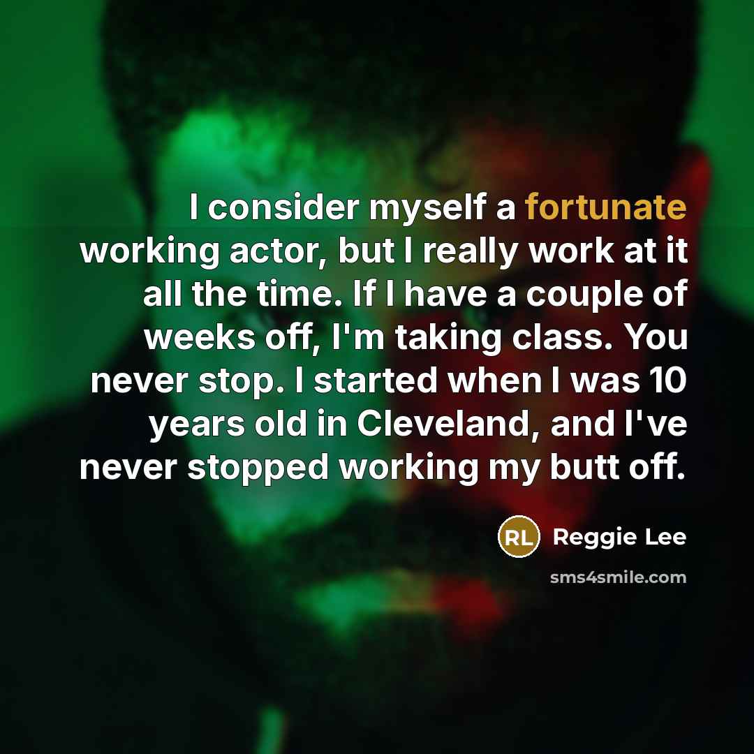 “I consider myself a fortunate working actor, but I really work at it all the time. If I have a couple of weeks off, I'm taking class. You never stop. I started when I was 10 years old in Cleveland, and I've never stopped working my butt off.” quote by Reggie Lee