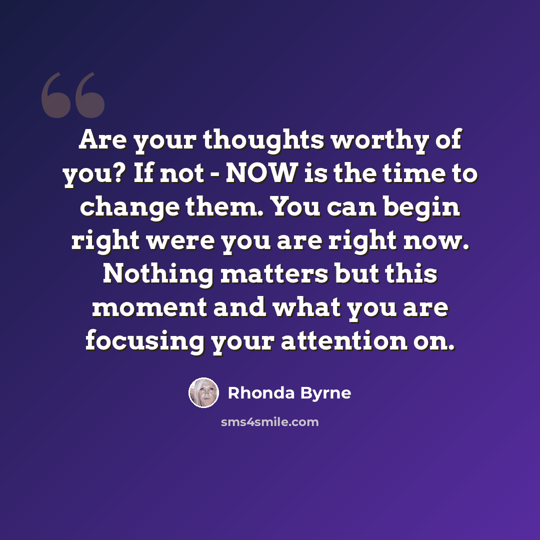 “Are your thoughts worthy of you? If not - NOW is the time to change them. You can begin right were you are right now. Nothing matters but this moment and what you are focusing your attention on.” quote by Rhonda Byrne