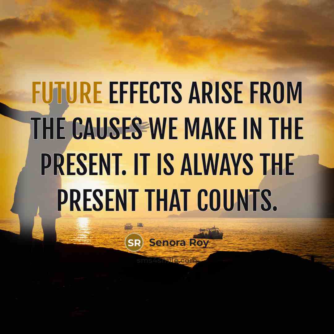 “Future effects arise from the causes we make in the present. It is always the present that counts.” quote by Senora Roy