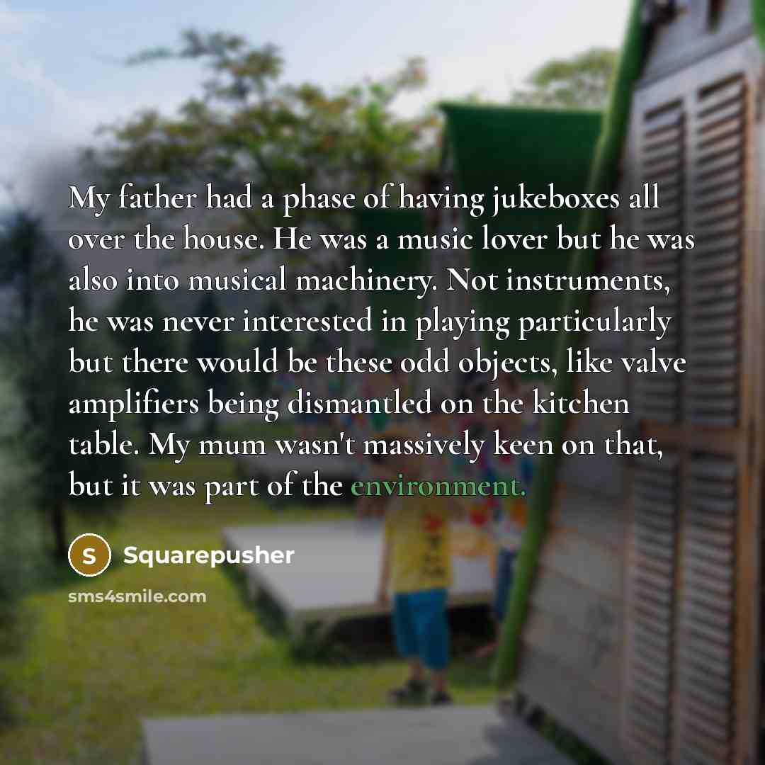 “My father had a phase of having jukeboxes all over the house. He was a music lover but he was also into musical machinery. Not instruments, he was never interested in playing particularly but there would be these odd objects, like valve amplifiers being dismantled on the kitchen table. My mum…” quote by Squarepusher