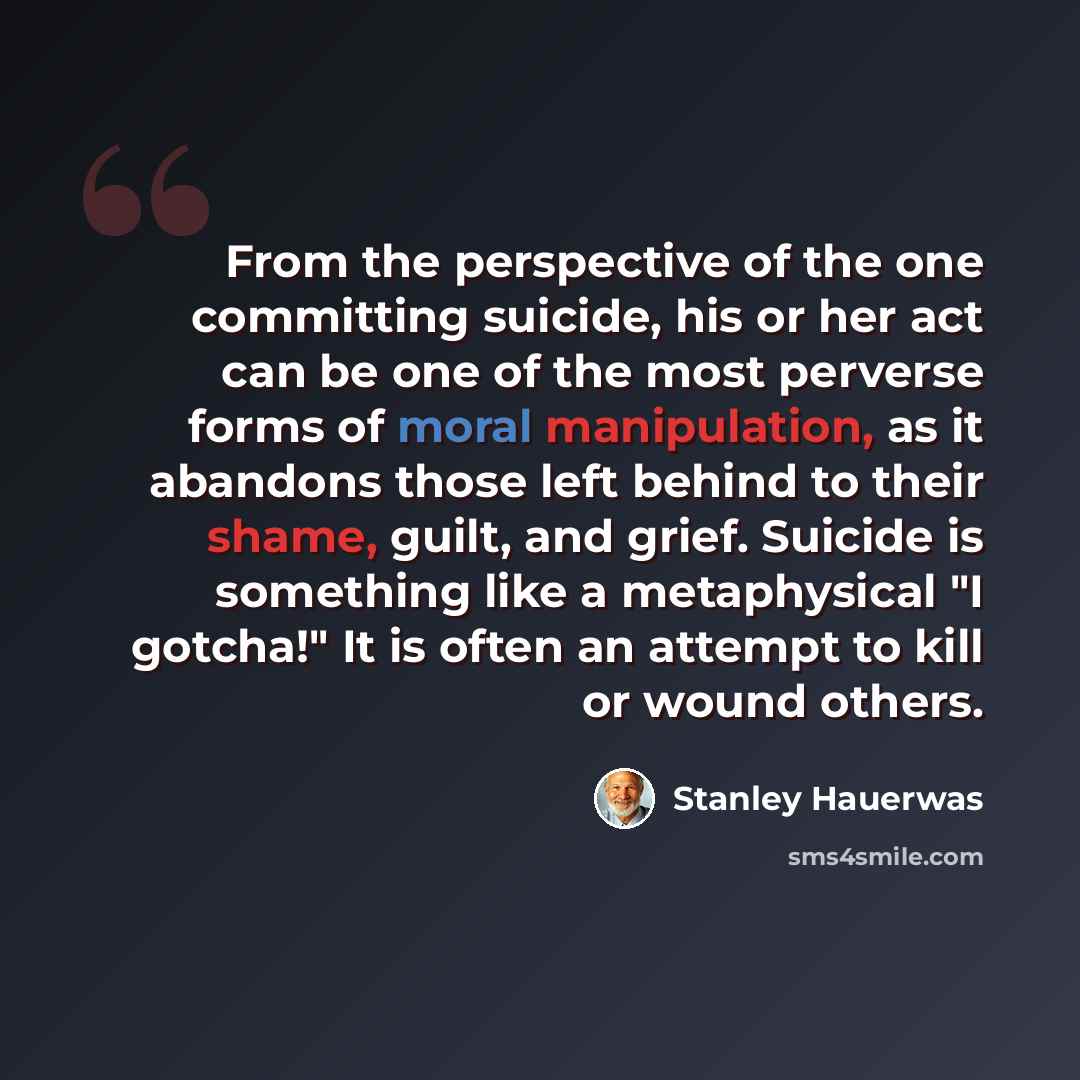 “From the perspective of the one committing suicide, his or her act can be one of the most perverse forms of moral manipulation, as it abandons those left behind to their shame, guilt, and grief. Suicide is something like a metaphysical "I gotcha!" It is often an attempt to kill or wound others.” quote by Stanley Hauerwas