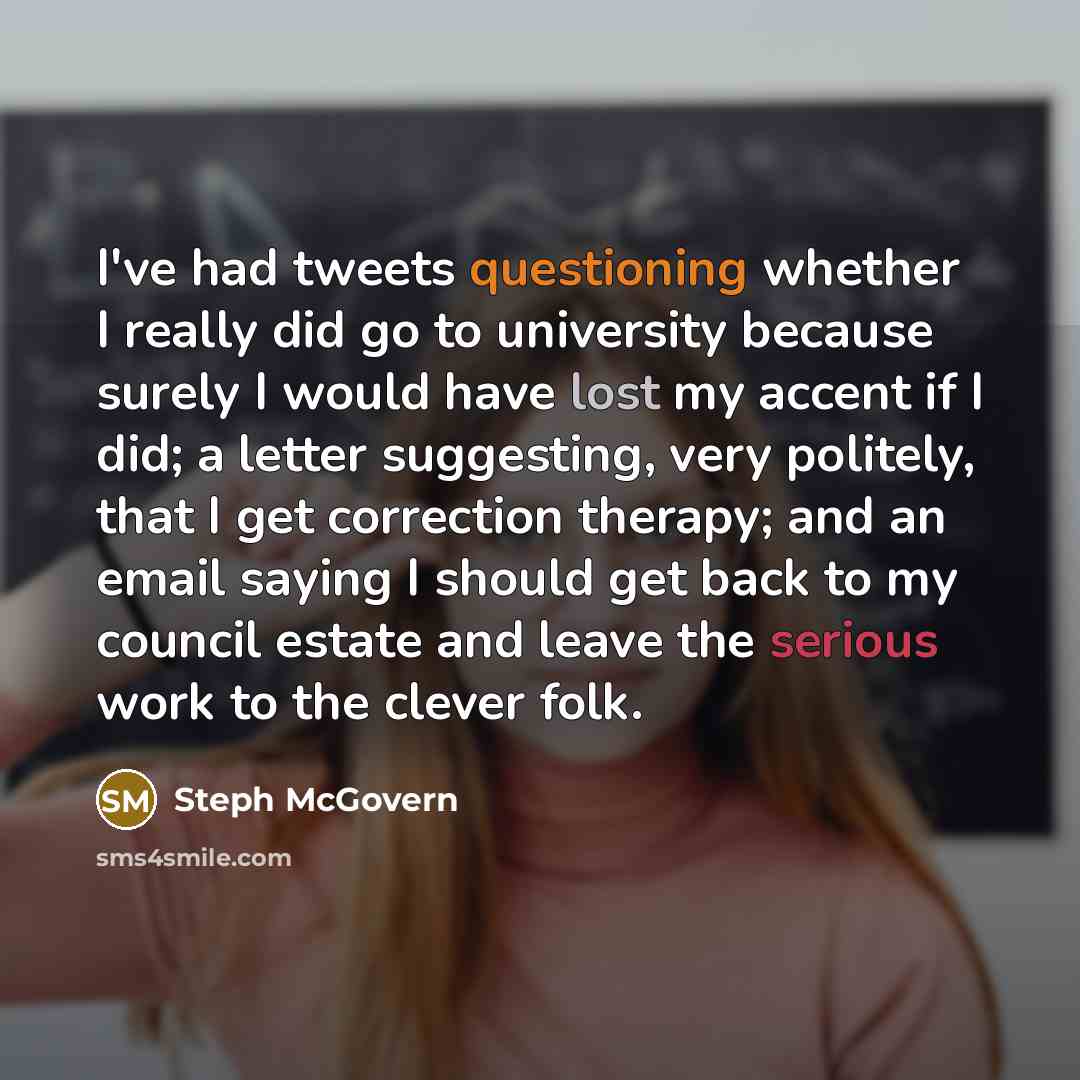 “I've had tweets questioning whether I really did go to university because surely I would have lost my accent if I did; a letter suggesting, very politely, that I get correction therapy; and an email saying I should get back to my council estate and leave the serious work to the clever folk.” quote by Steph McGovern