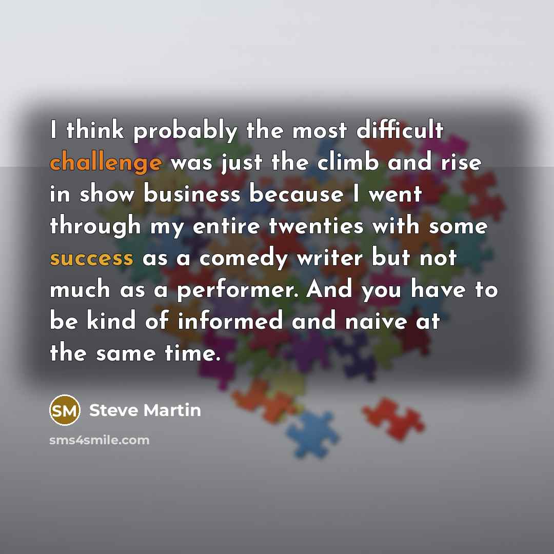 “I think probably the most difficult challenge was just the climb and rise in show business because I went through my entire twenties with some success as a comedy writer but not much as a performer. And you have to be kind of informed and naive at the same time.” quote by Steve Martin