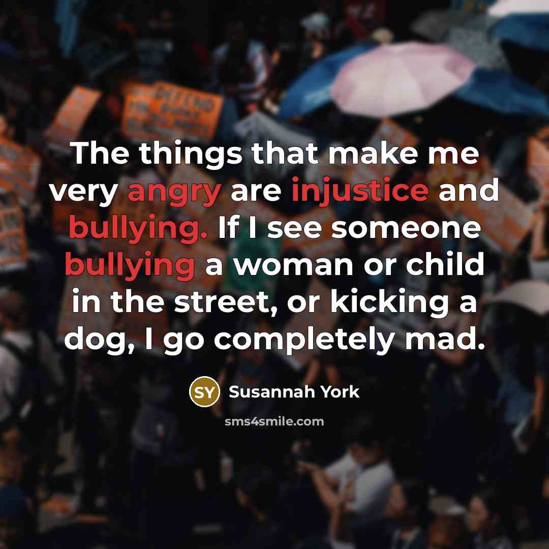 “The things that make me very angry are injustice and bullying. If I see someone bullying a woman or child in the street, or kicking a dog, I go completely mad.” quote by Susannah York