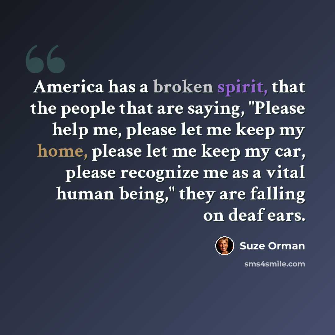 “America has a broken spirit, that the people that are saying, "Please help me, please let me keep my home, please let me keep my car, please recognize me as a vital human being," they are falling on deaf ears.” quote by Suze Orman