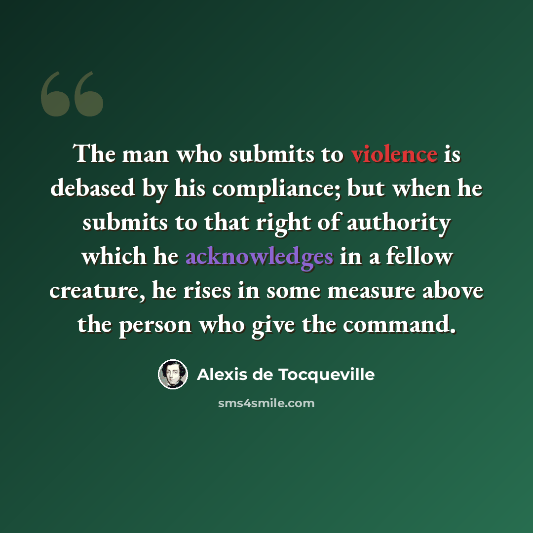 “The man who submits to violence is debased by his compliance; but when he submits to that right of authority which he acknowledges in a fellow creature, he rises in some measure above the person who give the command.” quote by Alexis de Tocqueville