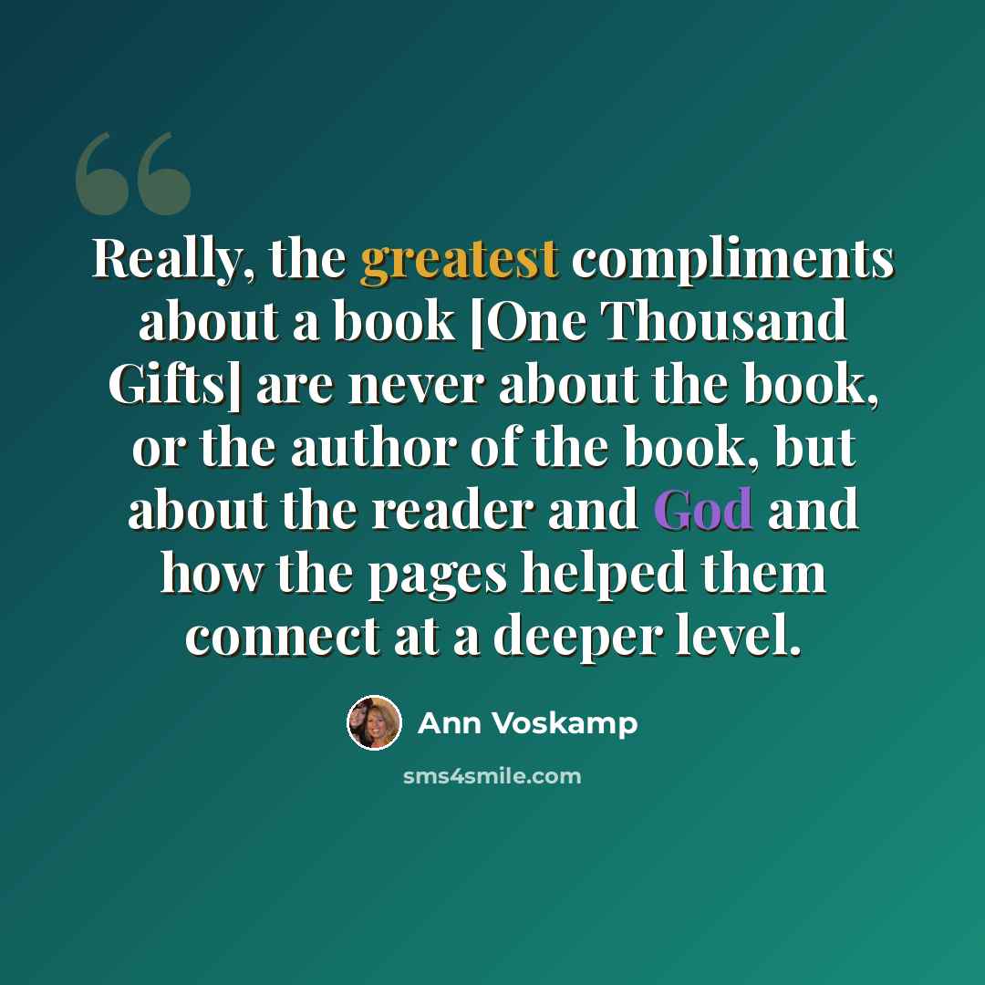 “Really, the greatest compliments about a book [One Thousand Gifts] are never about the book, or the author of the book, but about the reader and God and how the pages helped them connect at a deeper level.” quote by Ann Voskamp