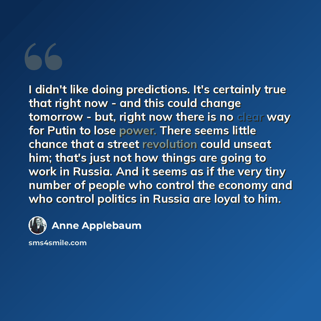 “I didn't like doing predictions. It's certainly true that right now - and this could change tomorrow - but, right now there is no clear way for Putin to lose power. There seems little chance that a street revolution could unseat him; that's just not how things are going to work in Russia. And it…” quote by Anne Applebaum