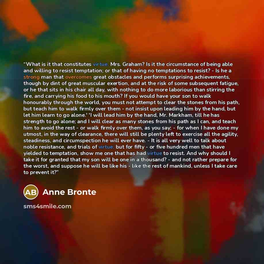 “What is it that constitutes virtue, Mrs. Graham? Is it the circumstance of being able and willing to resist temptation; or that of having no temptations to resist? - Is he a strong man that overcomes great obstacles and performs surprising achievements, though by dint of great muscular exertion…” quote by Anne Brontë
