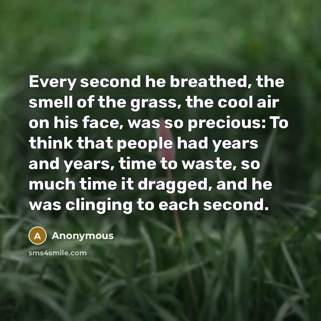 “Every second he breathed, the smell of the grass, the cool air on his face, was so precious: To think that people had years and years, time to waste, so much time it dragged, and he was clinging to each second.” quote by Anonymous