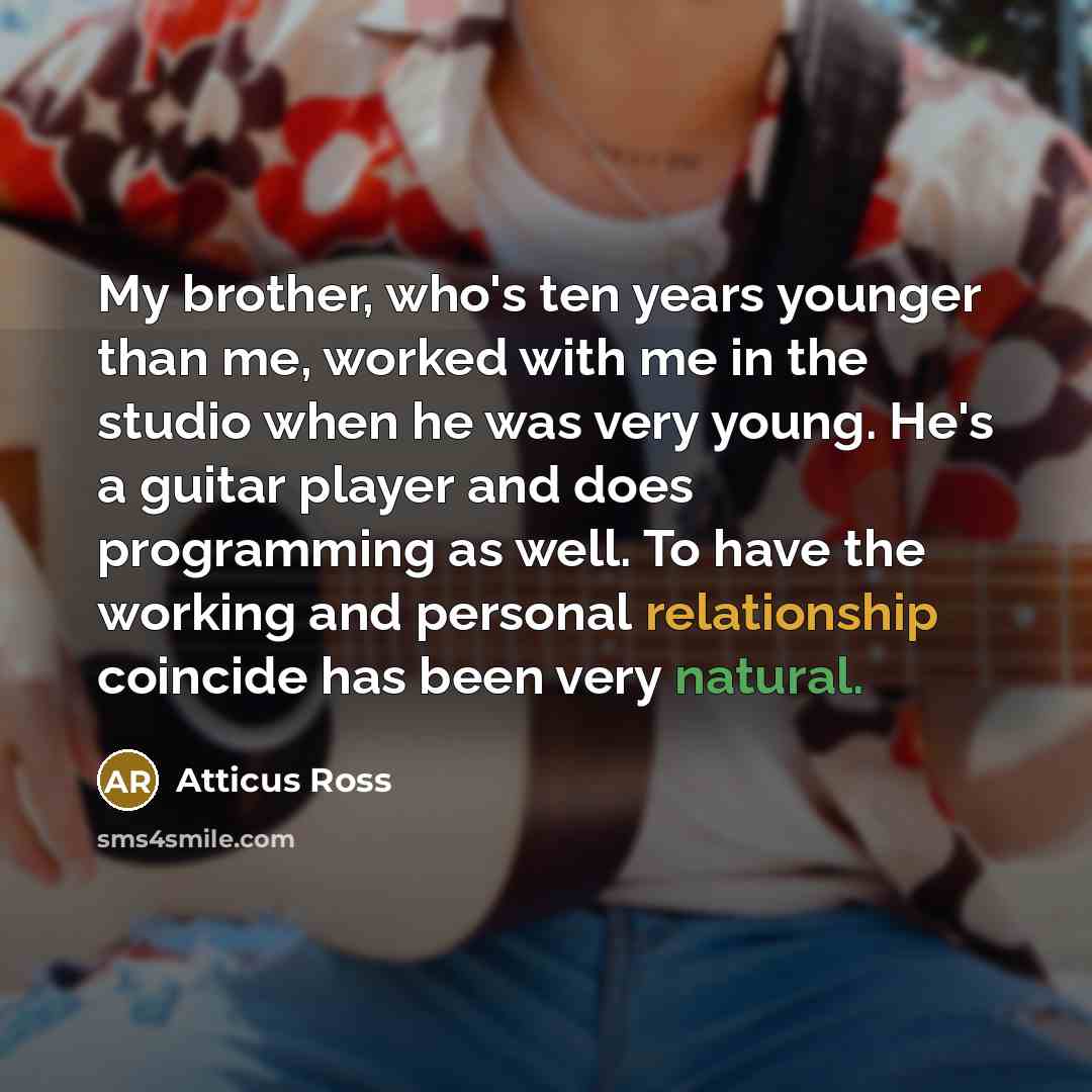 “My brother, who's ten years younger than me, worked with me in the studio when he was very young. He's a guitar player and does programming as well. To have the working and personal relationship coincide has been very natural.” quote by Atticus Ross