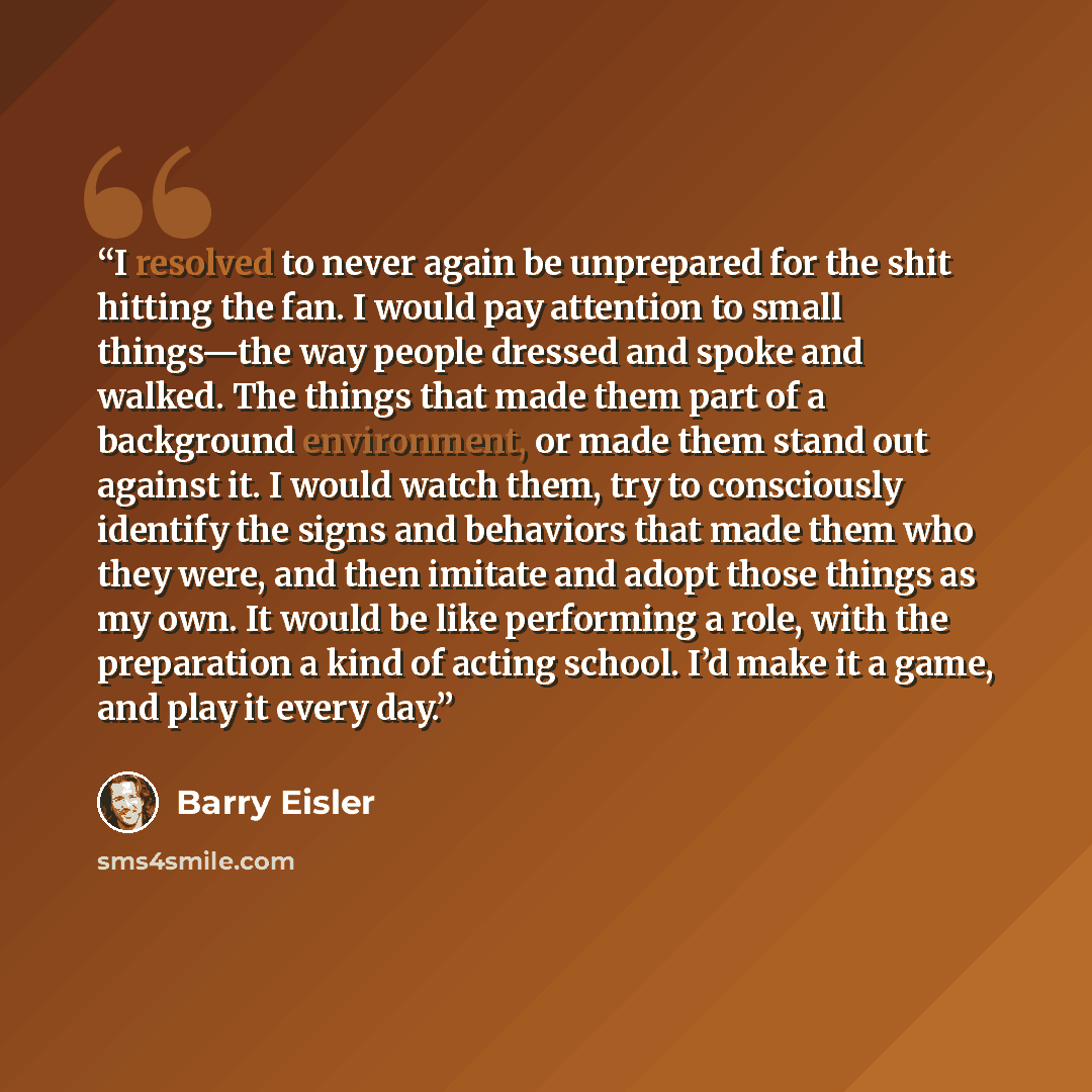 “I resolved to never again be unprepared for the shit hitting the fan. I would pay attention to small things—the way people dressed and spoke and walked. The things that made them part of a background environment, or made them stand out against it. I would watch them, try to consciously identify…” quote by Barry Eisler