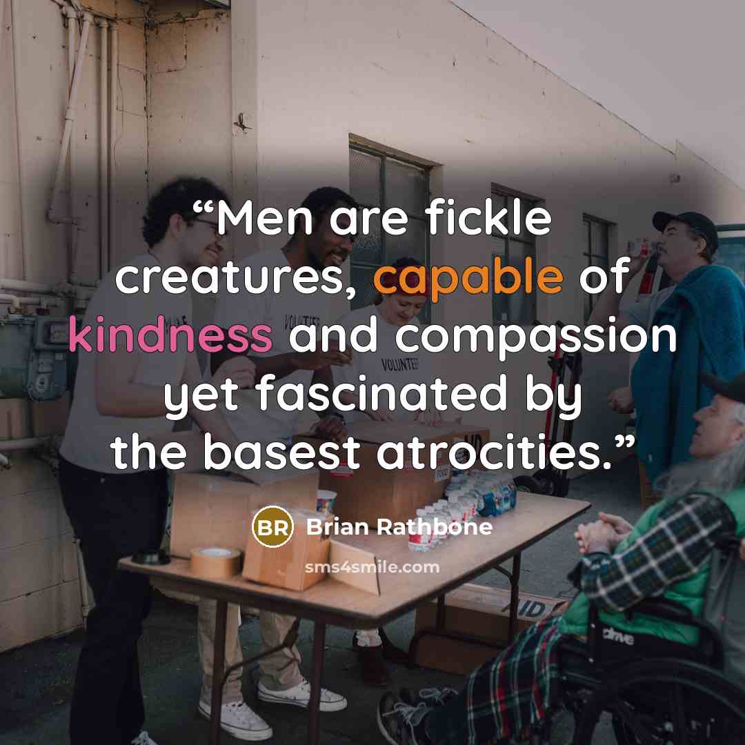 “Men are fickle creatures, capable of kindness and compassion yet fascinated by the basest atrocities.” quote by Brian Rathbone