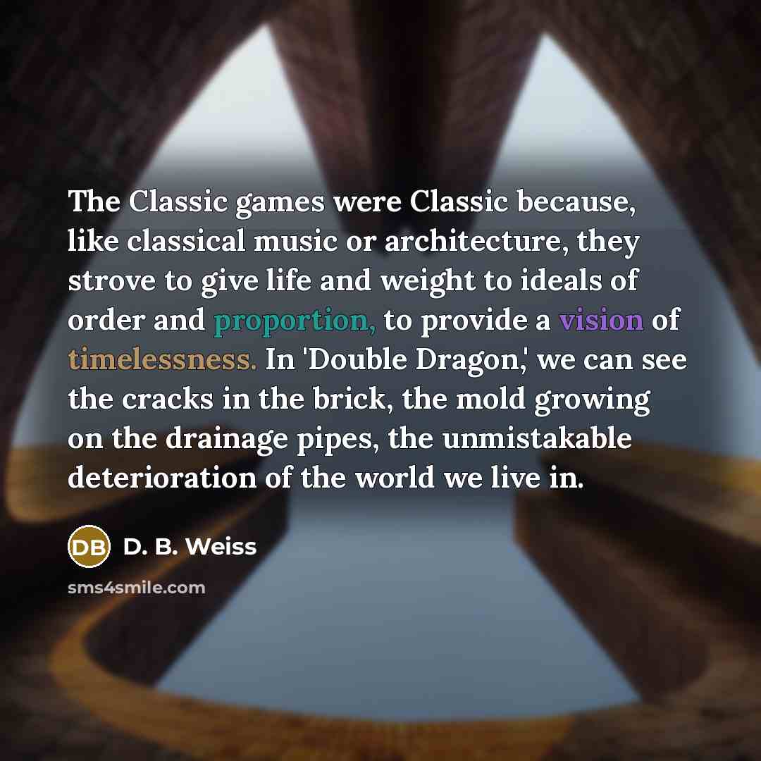 “The Classic games were Classic because, like classical music or architecture, they strove to give life and weight to ideals of order and proportion, to provide a vision of timelessness. In 'Double Dragon,' we can see the cracks in the brick, the mold growing on the drainage pipes, the unmistakable…” quote by D. B. Weiss