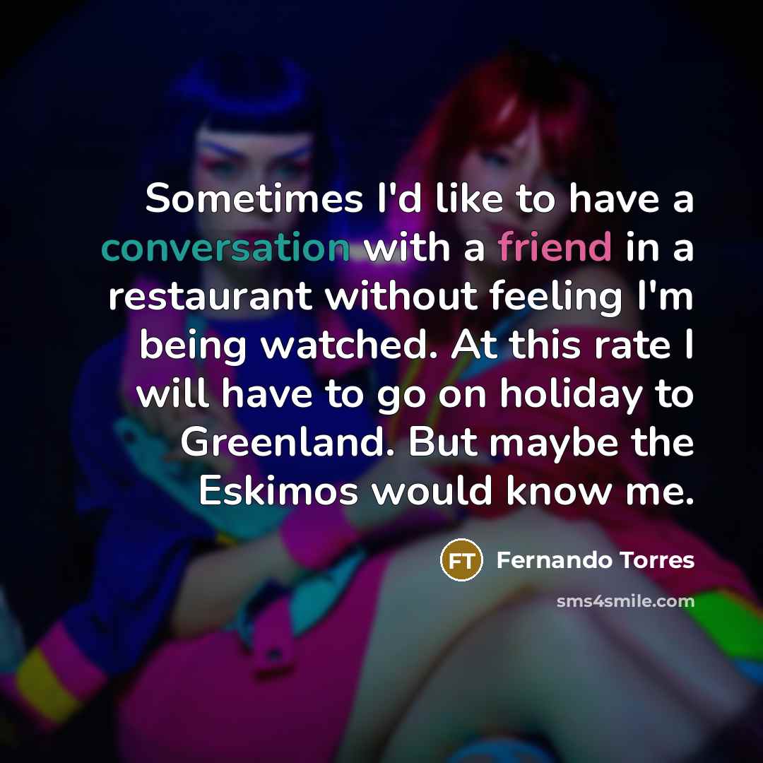 “Sometimes I'd like to have a conversation with a friend in a restaurant without feeling I'm being watched. At this rate I will have to go on holiday to Greenland. But maybe the Eskimos would know me.” quote by Fernando Torres