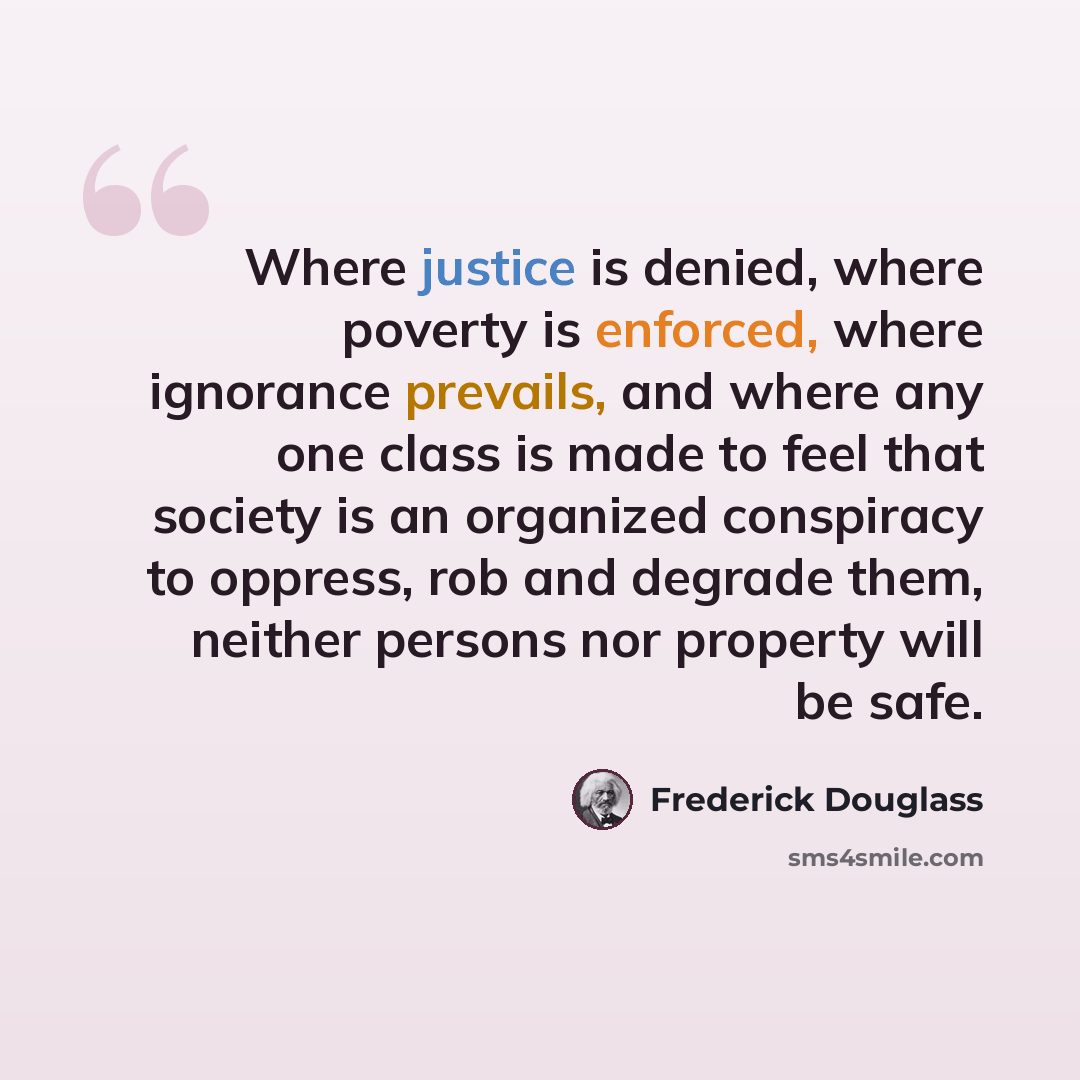 “Where justice is denied, where poverty is enforced, where ignorance prevails, and where any one class is made to feel that society is an organized conspiracy to oppress, rob and degrade them, neither persons nor property will be safe.” quote by Frederick Douglass