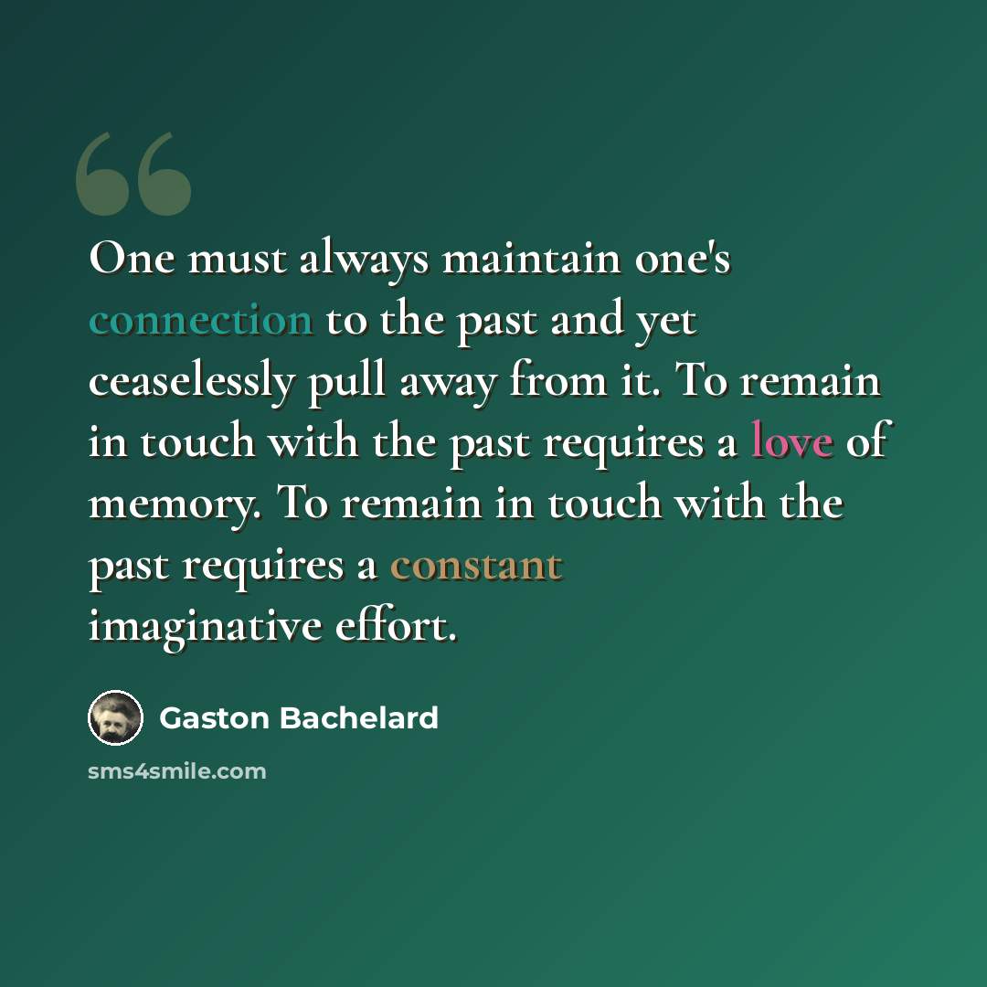 “One must always maintain one's connection to the past and yet ceaselessly pull away from it. To remain in touch with the past requires a love of memory. To remain in touch with the past requires a constant imaginative effort.” quote by Gaston Bachelard
