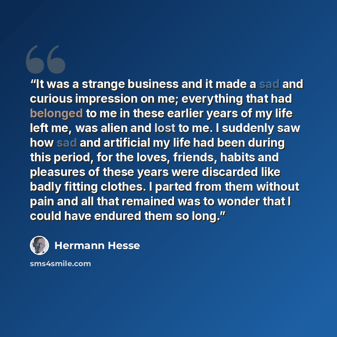 “It was a strange business and it made a sad and curious impression on me; everything that had belonged to me in these earlier years of my life left me, was alien and lost to me. I suddenly saw how sad and artificial my life had been during this period, for the loves, friends, habits and pleasures…” quote by Hermann Hesse