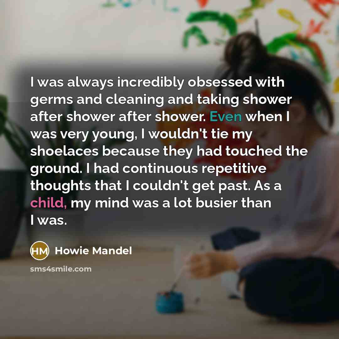 “I was always incredibly obsessed with germs and cleaning and taking shower after shower after shower. Even when I was very young, I wouldn't tie my shoelaces because they had touched the ground. I had continuous repetitive thoughts that I couldn't get past. As a child, my mind was a lot busier…” quote by Howie Mandel