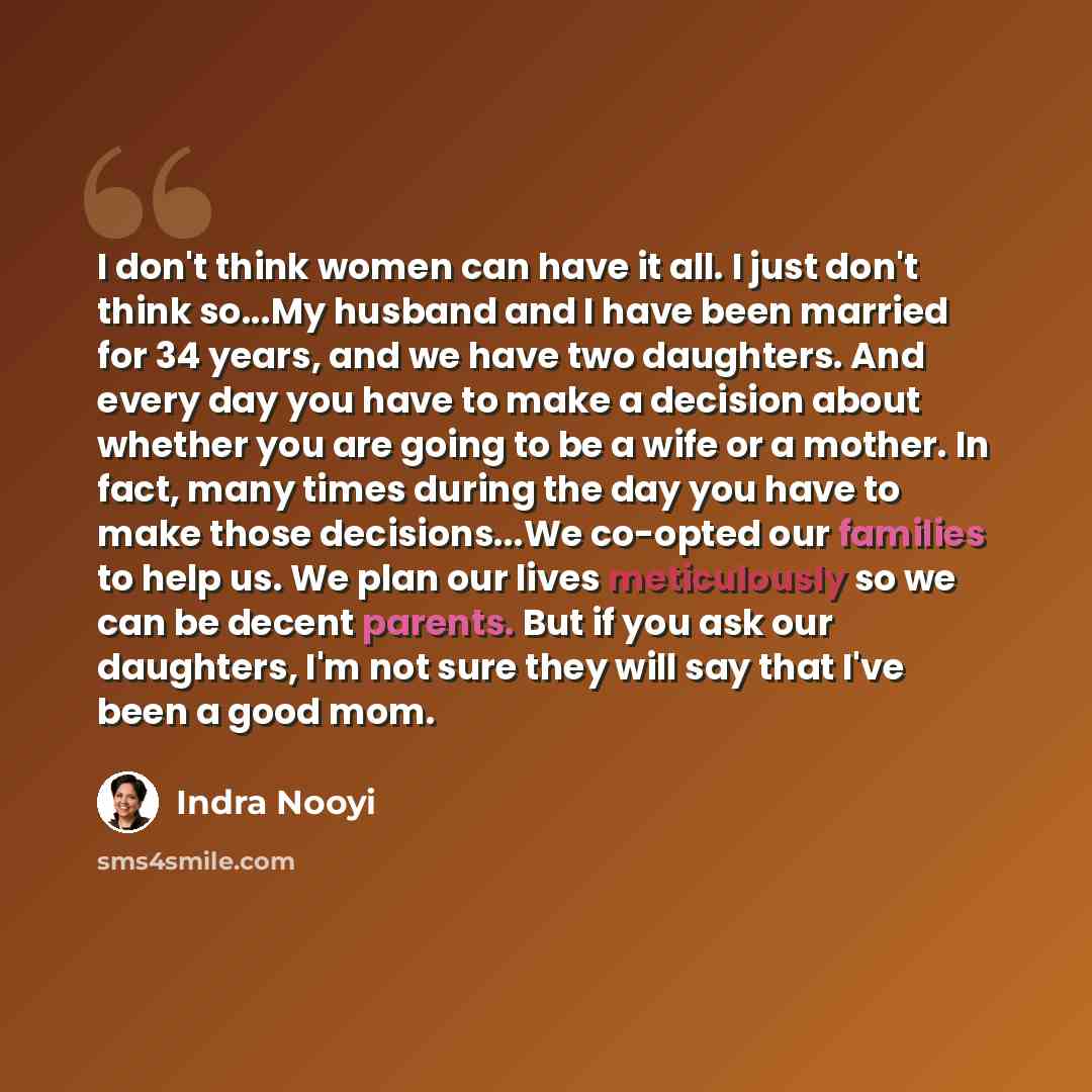 “I don't think women can have it all. I just don't think so...My husband and I have been married for 34 years, and we have two daughters. And every day you have to make a decision about whether you are going to be a wife or a mother. In fact, many times during the day you have to make those…” quote by Indra Nooyi