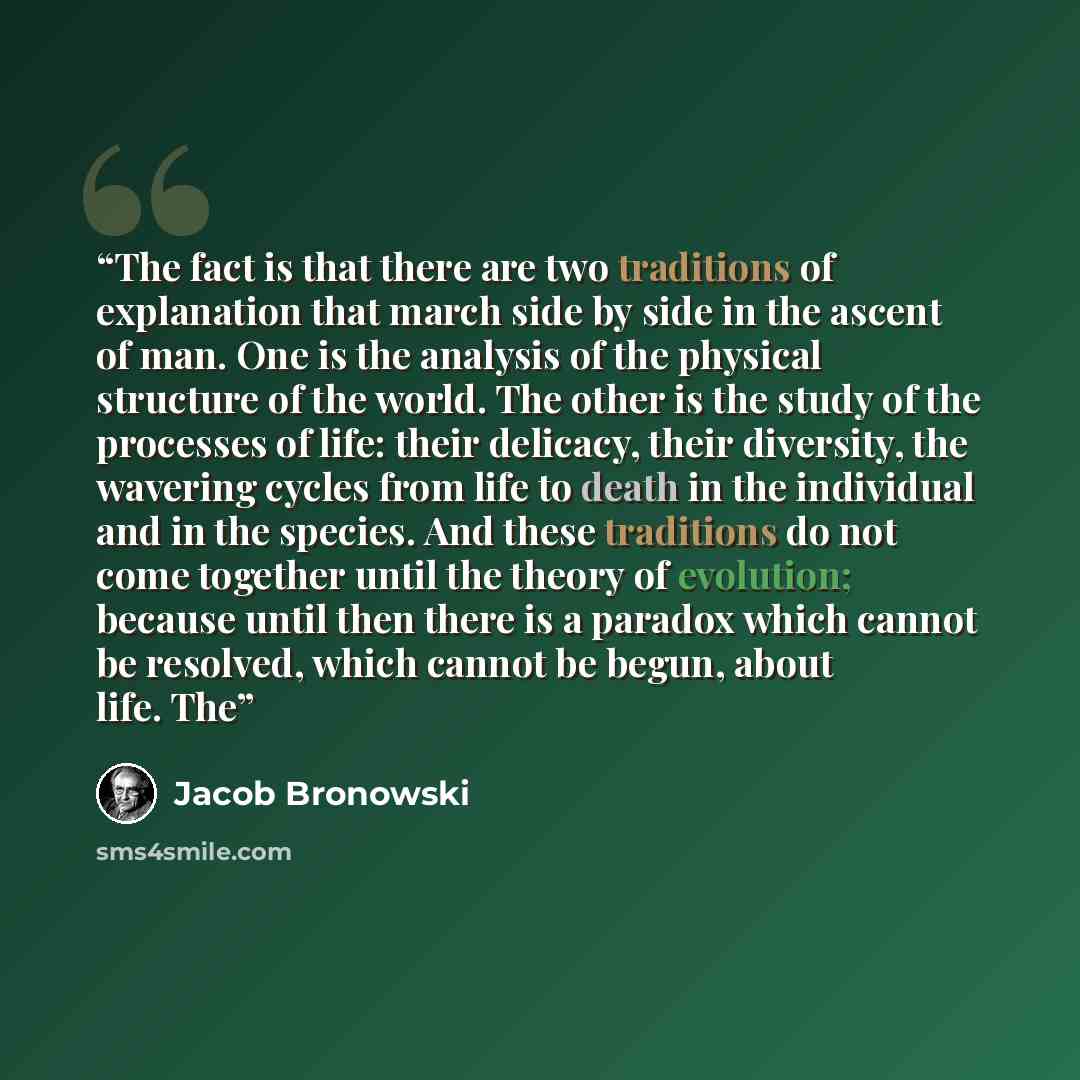 “The fact is that there are two traditions of explanation that march side by side in the ascent of man. One is the analysis of the physical structure of the world. The other is the study of the processes of life: their delicacy, their diversity, the wavering cycles from life to death in the…” quote by Jacob Bronowski