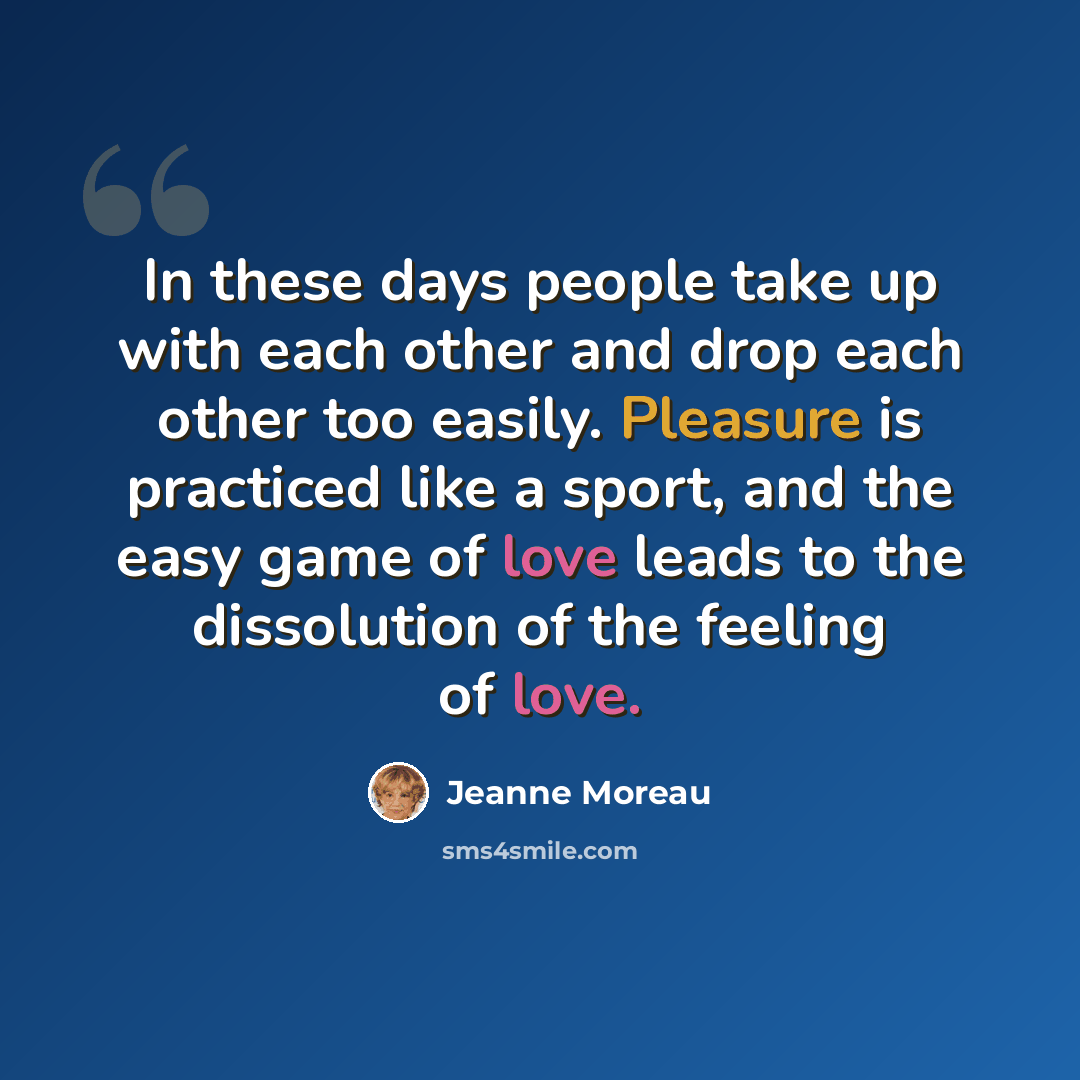 “In these days people take up with each other and drop each other too easily. Pleasure is practiced like a sport, and the easy game of love leads to the dissolution of the feeling of love.” quote by Jeanne Moreau