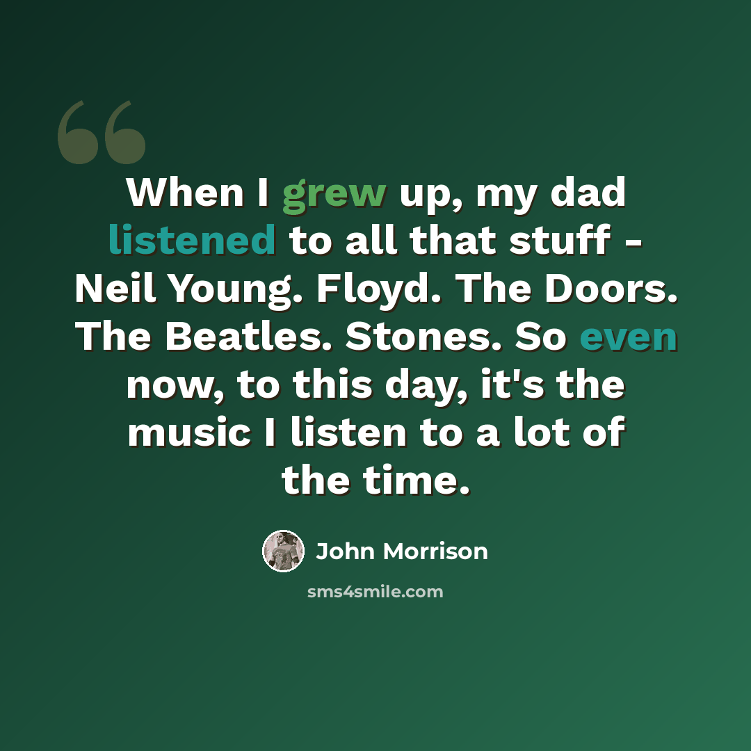 “When I grew up, my dad listened to all that stuff - Neil Young. Floyd. The Doors. The Beatles. Stones. So even now, to this day, it's the music I listen to a lot of the time.” quote by John Morrison