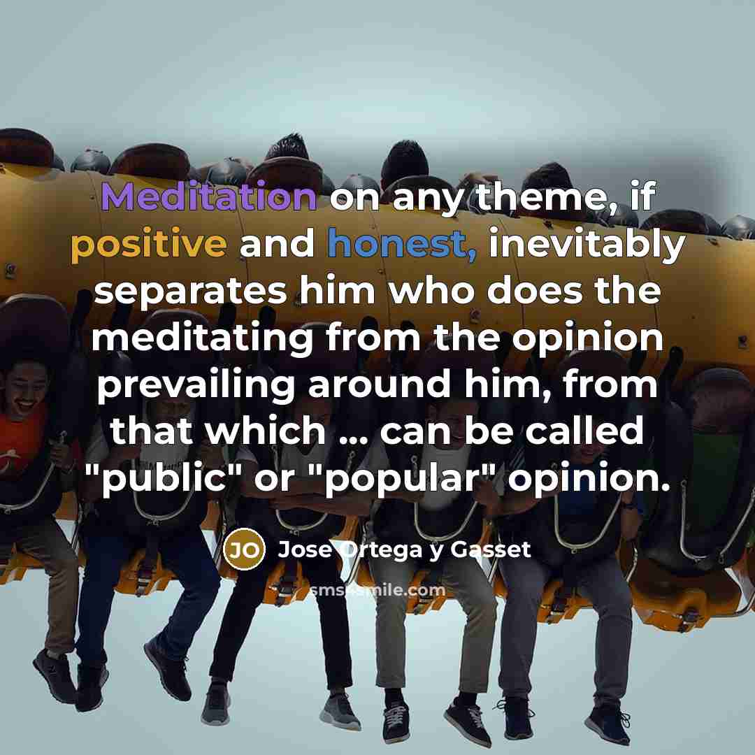 “Meditation on any theme, if positive and honest, inevitably separates him who does the meditating from the opinion prevailing around him, from that which ... can be called "public" or "popular" opinion.” quote by Jose Ortega y Gasset