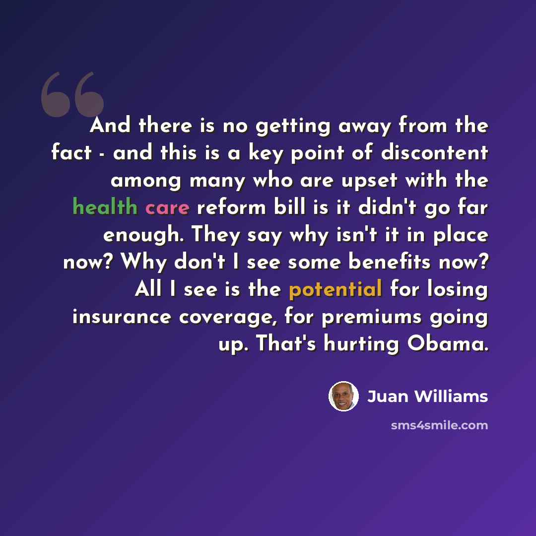 “And there is no getting away from the fact - and this is a key point of discontent among many who are upset with the health care reform bill is it didn't go far enough. They say why isn't it in place now? Why don't I see some benefits now? All I see is the potential for losing insurance coverage…” quote by Juan Williams