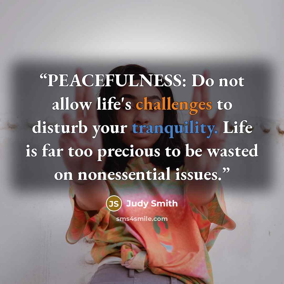 “PEACEFULNESS: Do not allow life's challenges to disturb your tranquility. Life is far too precious to be wasted on nonessential issues.” quote by Judy Smith