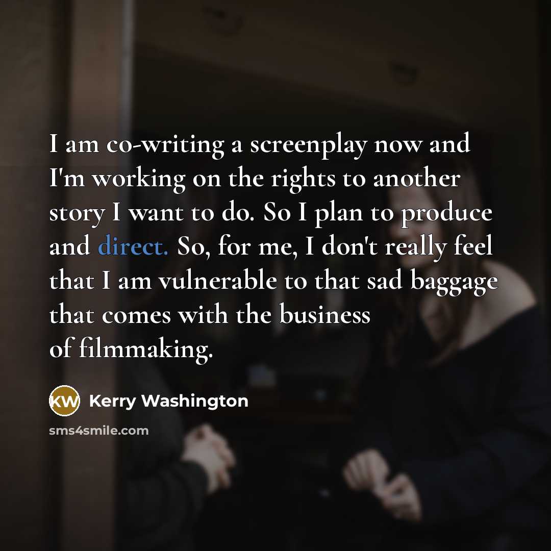 “I am co-writing a screenplay now and I'm working on the rights to another story I want to do. So I plan to produce and direct. So, for me, I don't really feel that I am vulnerable to that sad baggage that comes with the business of filmmaking.” quote by Kerry Washington
