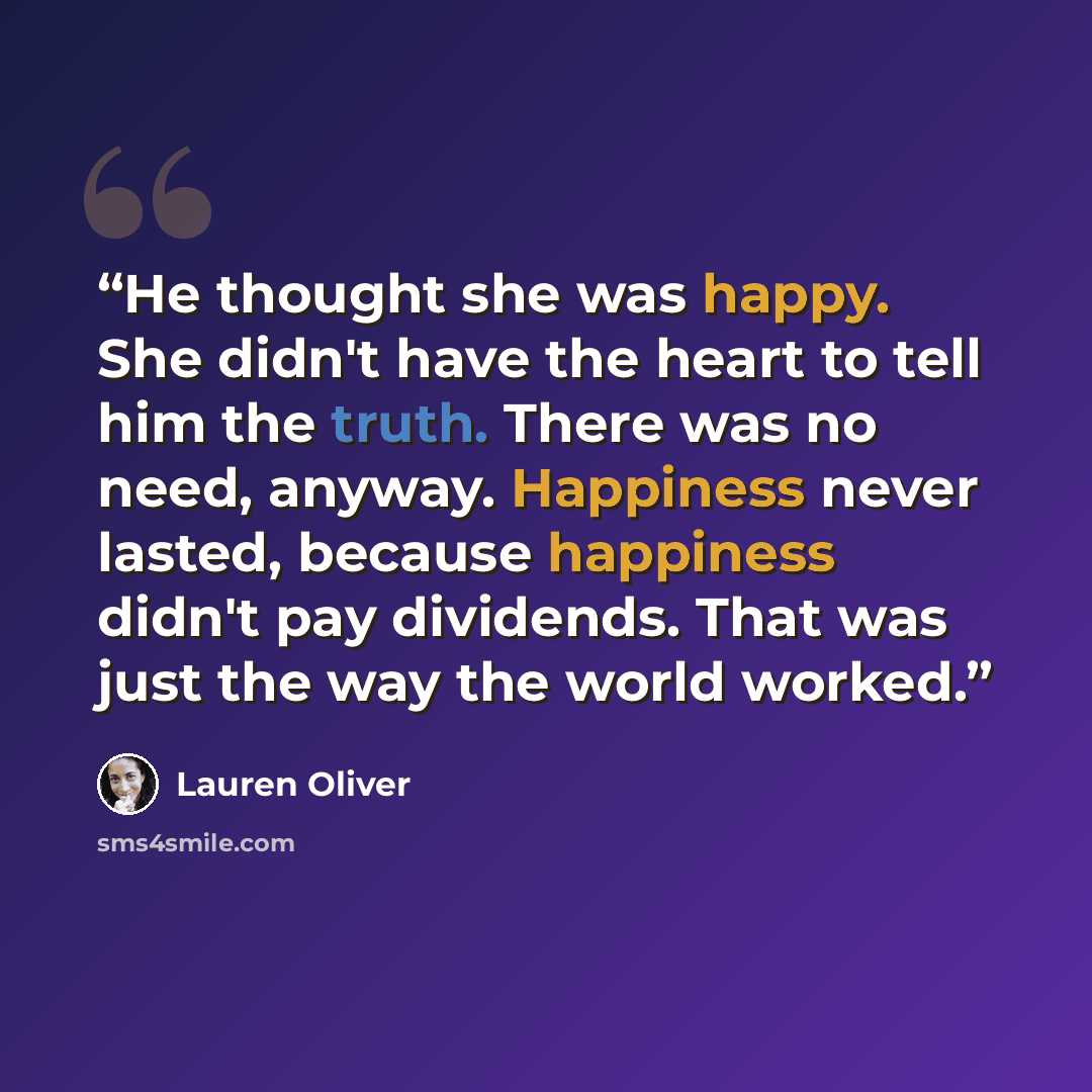 “He thought she was happy. She didn't have the heart to tell him the truth. There was no need, anyway. Happiness never lasted, because happiness didn't pay dividends. That was just the way the world worked.” quote by Lauren Oliver