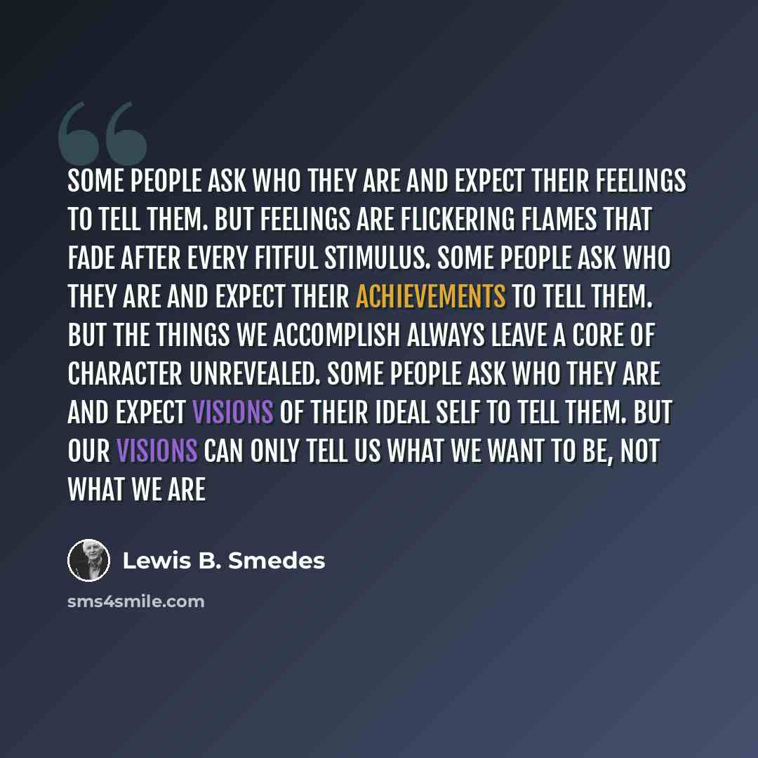 “Some people ask who they are and expect their feelings to tell them. But feelings are flickering flames that fade after every fitful stimulus. Some people ask who they are and expect their achievements to tell them. But the things we accomplish always leave a core of character unrevealed. Some…” quote by Lewis B. Smedes