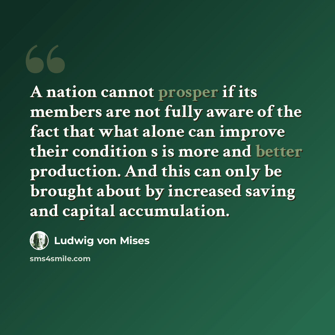 “A nation cannot prosper if its members are not fully aware of the fact that what alone can improve their condition s is more and better production. And this can only be brought about by increased saving and capital accumulation.” quote by Ludwig von Mises