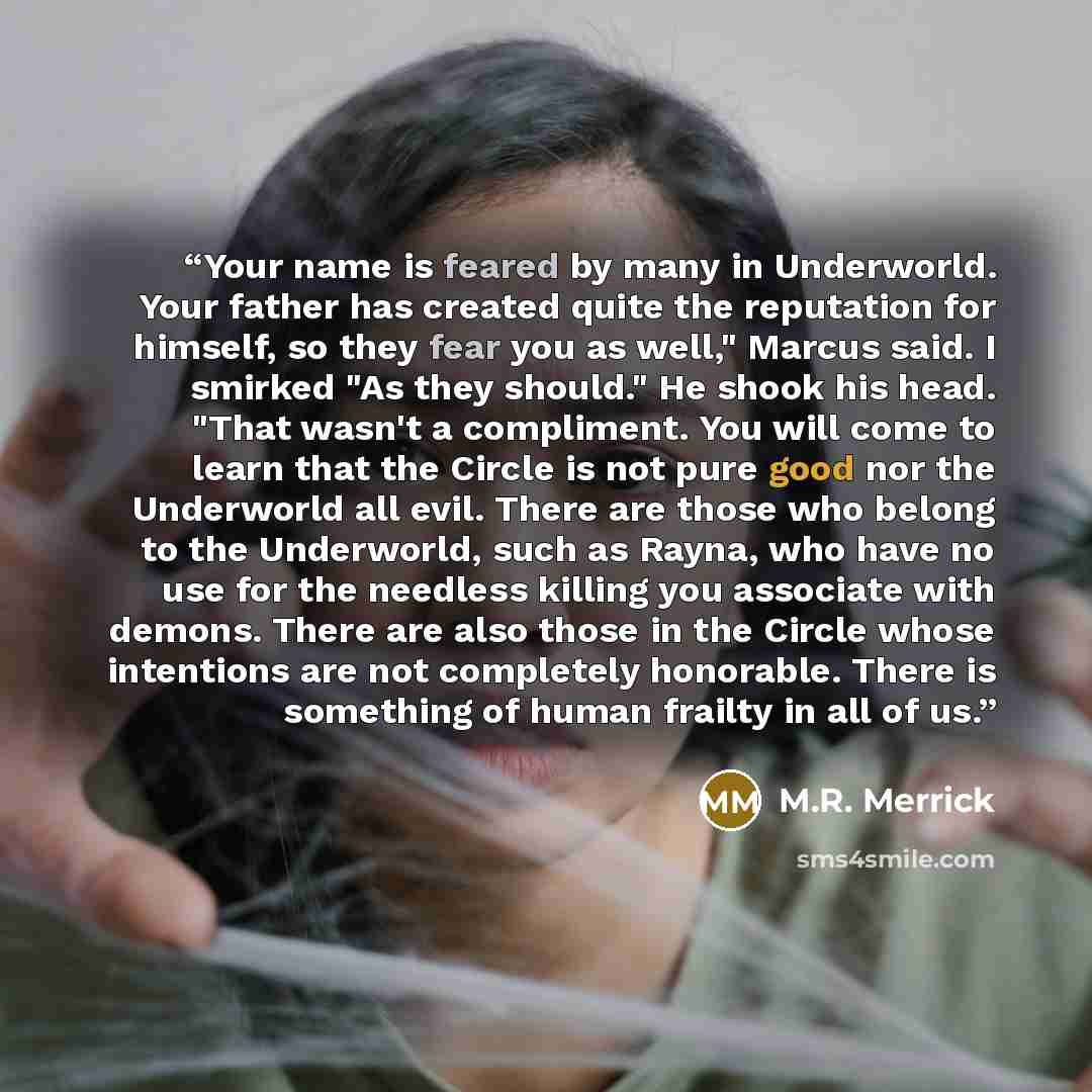 “Your name is feared by many in Underworld. Your father has created quite the reputation for himself, so they fear you as well," Marcus said. I smirked "As they should." He shook his head. "That wasn't a compliment. You will come to learn that the Circle is not pure good nor the Underworld all…” quote by M.R. Merrick