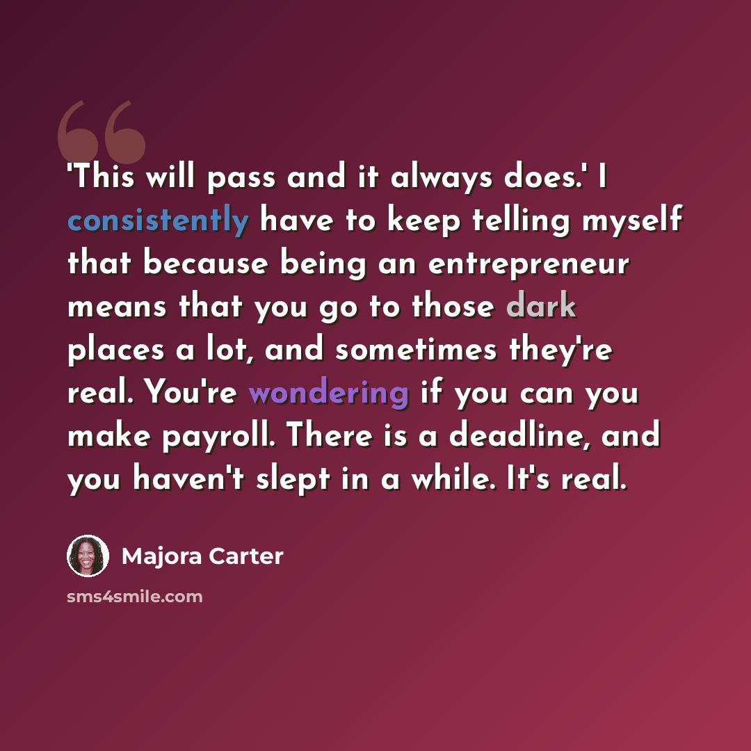 “'This will pass and it always does.' I consistently have to keep telling myself that because being an entrepreneur means that you go to those dark places a lot, and sometimes they're real. You're wondering if you can you make payroll. There is a deadline, and you haven't slept in a while. It's real.” quote by Majora Carter