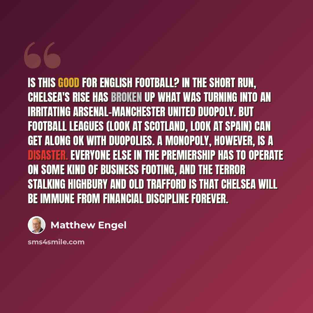 “Is this good for English football? In the short run, Chelsea's rise has broken up what was turning into an irritating Arsenal-Manchester United duopoly. But football leagues (look at Scotland, look at Spain) can get along OK with duopolies. A monopoly, however, is a disaster. Everyone else in the…” quote by Matthew Engel