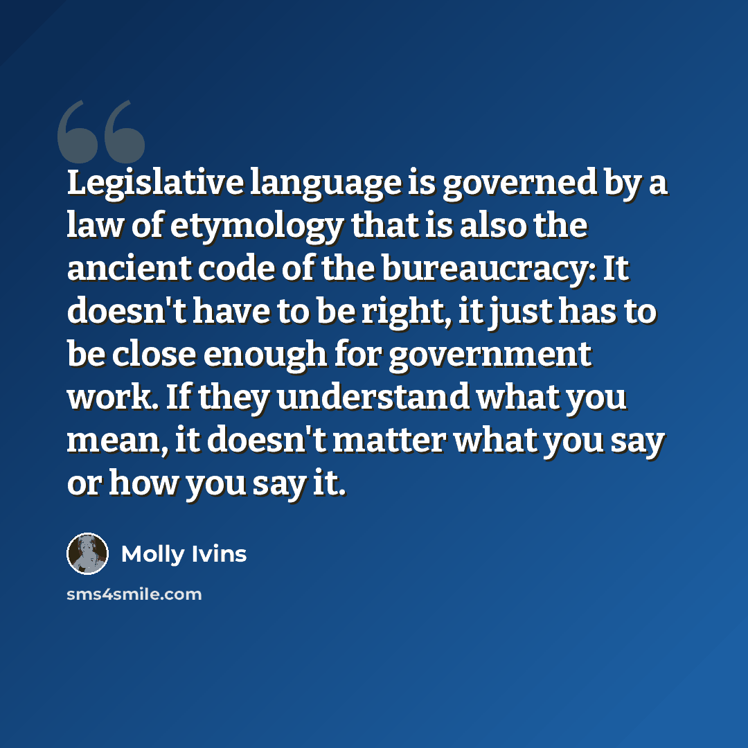 “Legislative language is governed by a law of etymology that is also the ancient code of the bureaucracy: It doesn't have to be right, it just has to be close enough for government work. If they understand what you mean, it doesn't matter what you say or how you say it.” quote by Molly Ivins