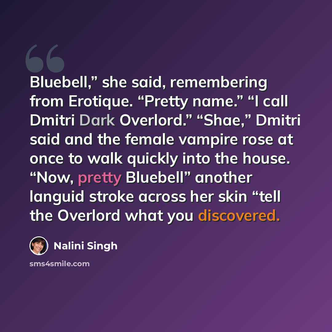 “Bluebell,” she said, remembering from Erotique. “Pretty name.” “I call Dmitri Dark Overlord.” “Shae,” Dmitri said and the female vampire rose at once to walk quickly into the house. “Now, pretty Bluebell” another languid stroke across her skin “tell the Overlord what you discovered.” quote by Nalini Singh