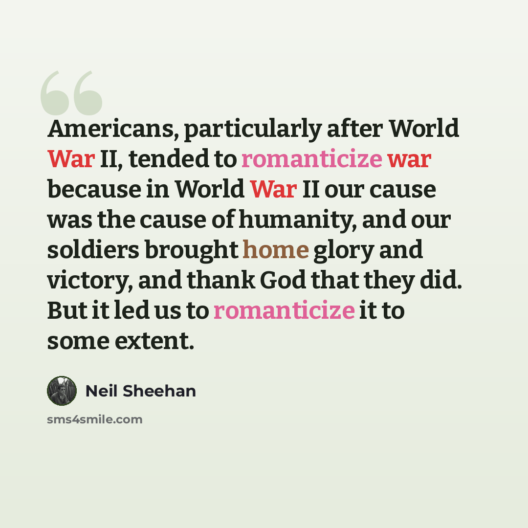 “Americans, particularly after World War II, tended to romanticize war because in World War II our cause was the cause of humanity, and our soldiers brought home glory and victory, and thank God that they did. But it led us to romanticize it to some extent.” quote by Neil Sheehan