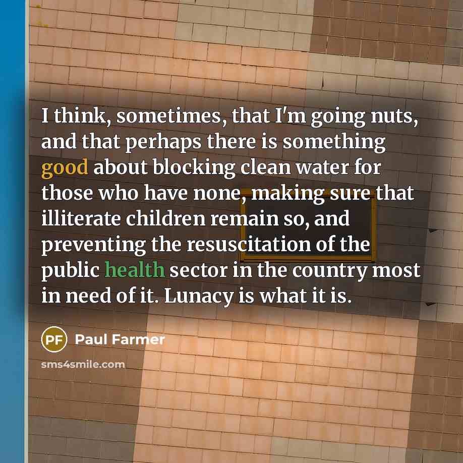 “I think, sometimes, that I'm going nuts, and that perhaps there is something good about blocking clean water for those who have none, making sure that illiterate children remain so, and preventing the resuscitation of the public health sector in the country most in need of it. Lunacy is what it is.” quote by Paul Farmer