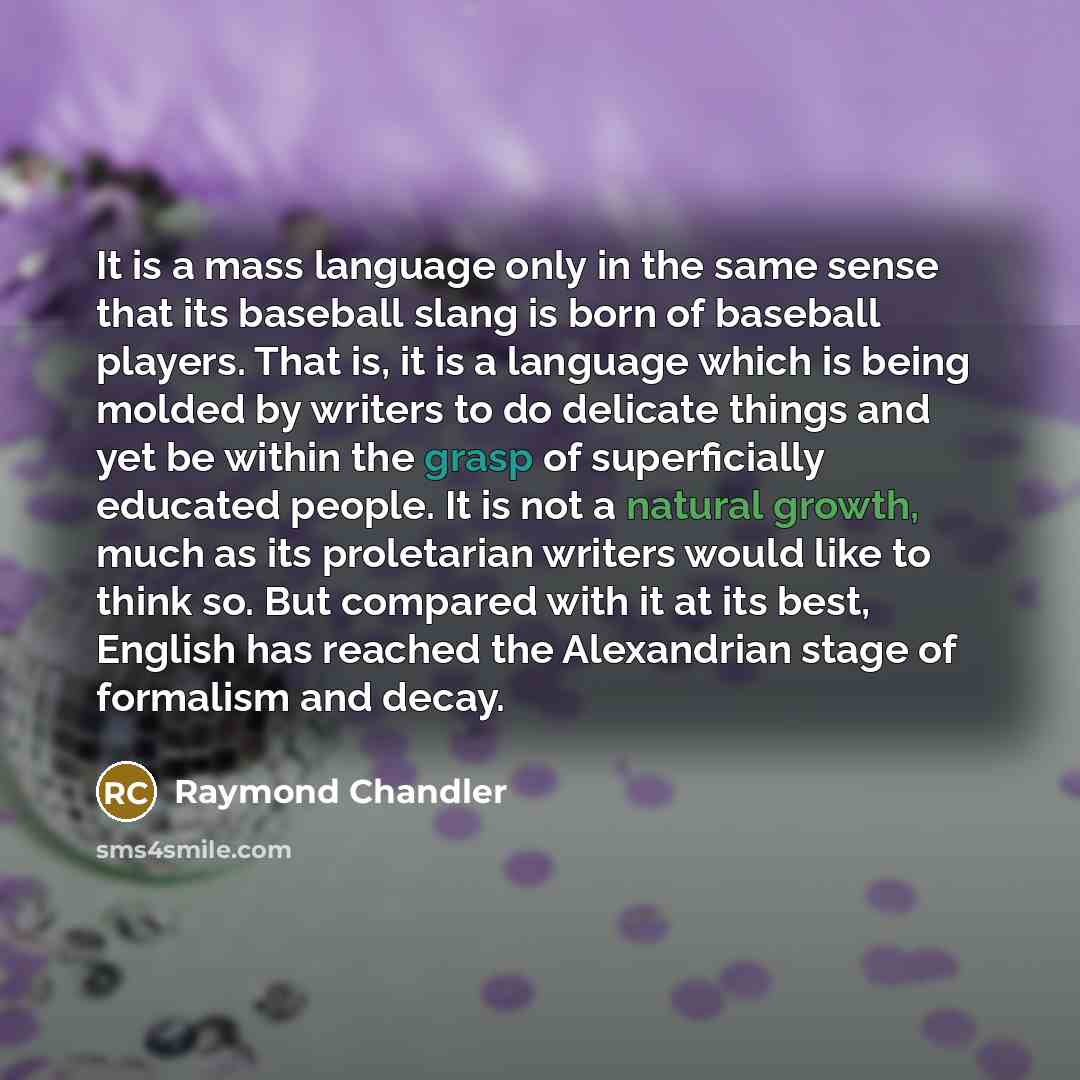 “It is a mass language only in the same sense that its baseball slang is born of baseball players. That is, it is a language which is being molded by writers to do delicate things and yet be within the grasp of superficially educated people. It is not a natural growth, much as its proletarian…” quote by Raymond Chandler