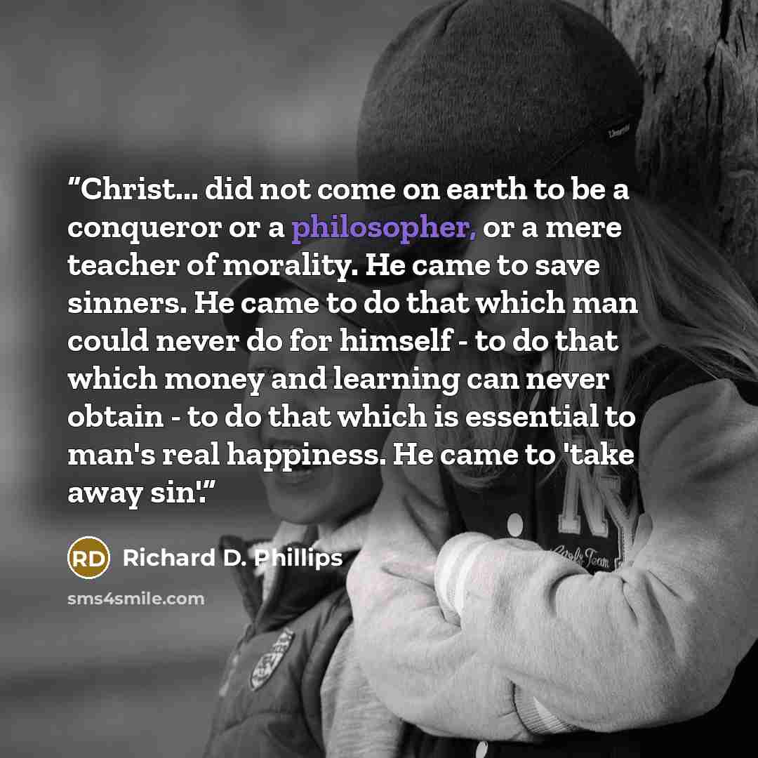 “Christ... did not come on earth to be a conqueror or a philosopher, or a mere teacher of morality. He came to save sinners. He came to do that which man could never do for himself - to do that which money and learning can never obtain - to do that which is essential to man's real happiness. He…” quote by Richard D. Phillips