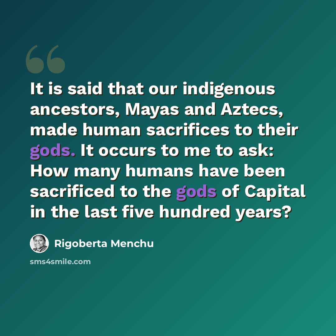 “It is said that our indigenous ancestors, Mayas and Aztecs, made human sacrifices to their gods. It occurs to me to ask: How many humans have been sacrificed to the gods of Capital in the last five hundred years?” quote by Rigoberta Menchu